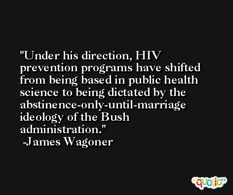 Under his direction, HIV prevention programs have shifted from being based in public health science to being dictated by the abstinence-only-until-marriage ideology of the Bush administration. -James Wagoner