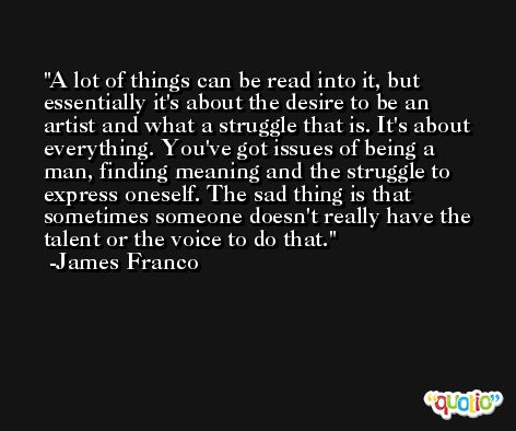 A lot of things can be read into it, but essentially it's about the desire to be an artist and what a struggle that is. It's about everything. You've got issues of being a man, finding meaning and the struggle to express oneself. The sad thing is that sometimes someone doesn't really have the talent or the voice to do that. -James Franco
