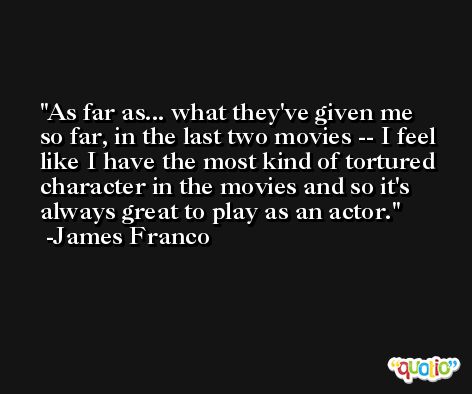 As far as... what they've given me so far, in the last two movies -- I feel like I have the most kind of tortured character in the movies and so it's always great to play as an actor. -James Franco