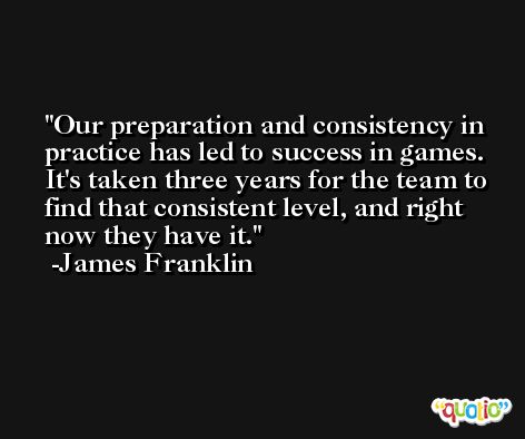 Our preparation and consistency in practice has led to success in games. It's taken three years for the team to find that consistent level, and right now they have it. -James Franklin