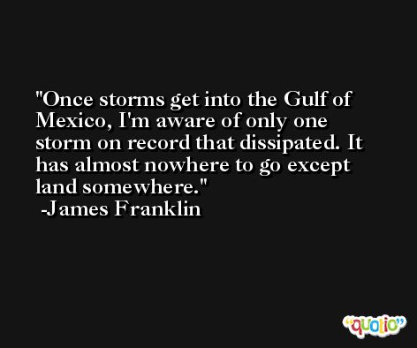 Once storms get into the Gulf of Mexico, I'm aware of only one storm on record that dissipated. It has almost nowhere to go except land somewhere. -James Franklin