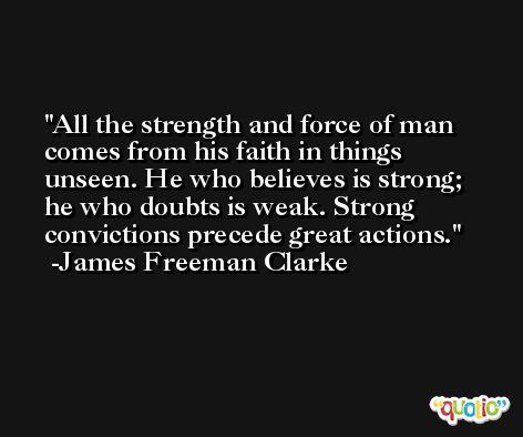 All the strength and force of man comes from his faith in things unseen. He who believes is strong; he who doubts is weak. Strong convictions precede great actions. -James Freeman Clarke