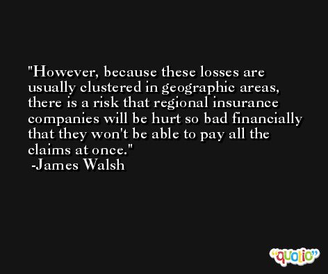 However, because these losses are usually clustered in geographic areas, there is a risk that regional insurance companies will be hurt so bad financially that they won't be able to pay all the claims at once. -James Walsh