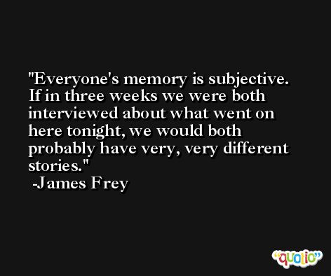 Everyone's memory is subjective. If in three weeks we were both interviewed about what went on here tonight, we would both probably have very, very different stories. -James Frey