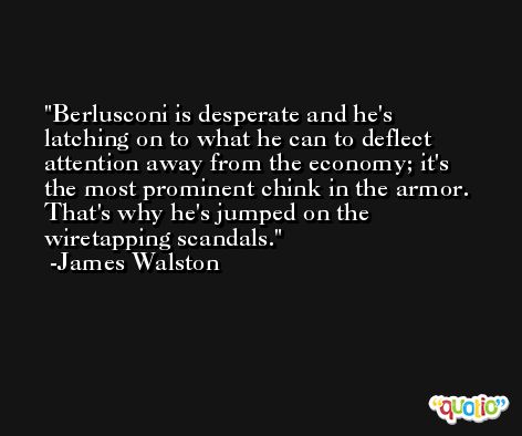 Berlusconi is desperate and he's latching on to what he can to deflect attention away from the economy; it's the most prominent chink in the armor. That's why he's jumped on the wiretapping scandals. -James Walston