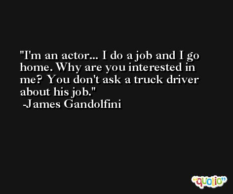 I'm an actor... I do a job and I go home. Why are you interested in me? You don't ask a truck driver about his job. -James Gandolfini