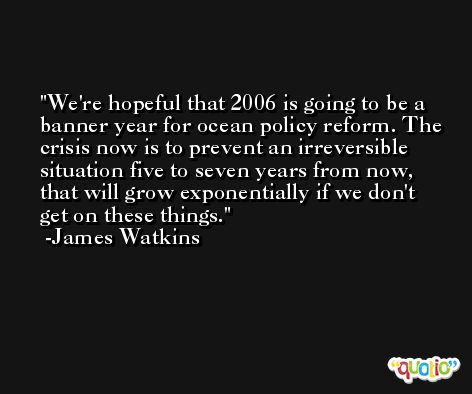 We're hopeful that 2006 is going to be a banner year for ocean policy reform. The crisis now is to prevent an irreversible situation five to seven years from now, that will grow exponentially if we don't get on these things. -James Watkins