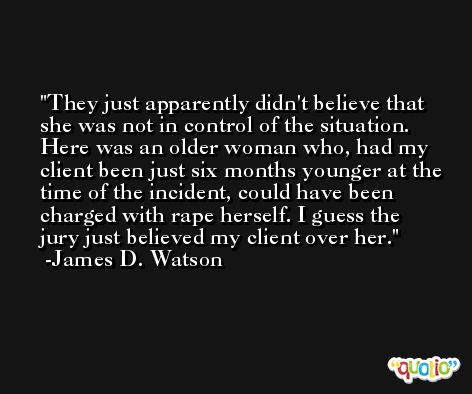 They just apparently didn't believe that she was not in control of the situation. Here was an older woman who, had my client been just six months younger at the time of the incident, could have been charged with rape herself. I guess the jury just believed my client over her. -James D. Watson