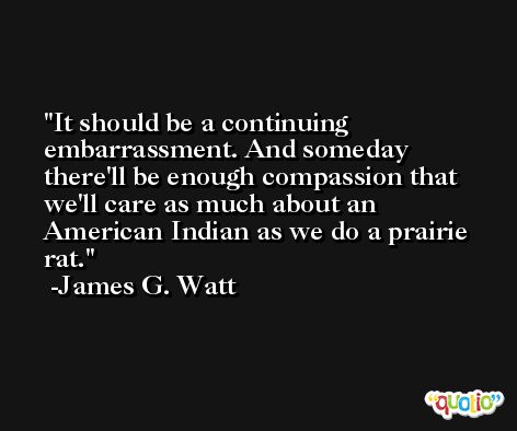It should be a continuing embarrassment. And someday there'll be enough compassion that we'll care as much about an American Indian as we do a prairie rat. -James G. Watt