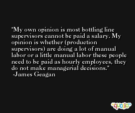My own opinion is most bottling line supervisors cannot be paid a salary. My opinion is whether (production supervisors) are doing a lot of manual labor or a little manual labor these people need to be paid as hourly employees, they do not make managerial decisions. -James Geagan