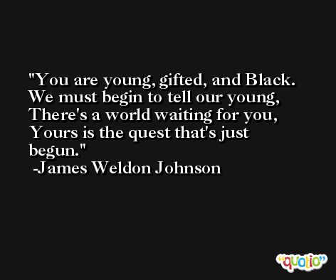 You are young, gifted, and Black. We must begin to tell our young, There's a world waiting for you, Yours is the quest that's just begun. -James Weldon Johnson
