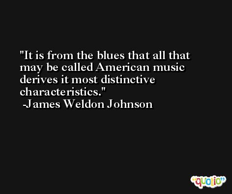 It is from the blues that all that may be called American music derives it most distinctive characteristics. -James Weldon Johnson