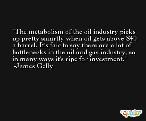 The metabolism of the oil industry picks up pretty smartly when oil gets above $40 a barrel. It's fair to say there are a lot of bottlenecks in the oil and gas industry, so in many ways it's ripe for investment. -James Gelly