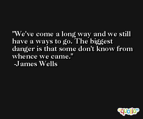 We've come a long way and we still have a ways to go. The biggest danger is that some don't know from whence we came. -James Wells