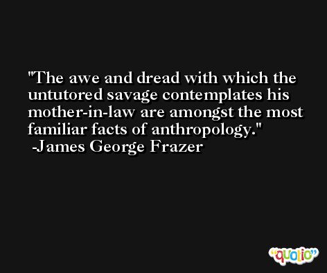 The awe and dread with which the untutored savage contemplates his mother-in-law are amongst the most  familiar facts of anthropology. -James George Frazer