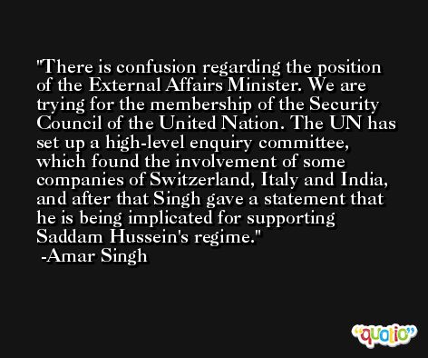 There is confusion regarding the position of the External Affairs Minister. We are trying for the membership of the Security Council of the United Nation. The UN has set up a high-level enquiry committee, which found the involvement of some companies of Switzerland, Italy and India, and after that Singh gave a statement that he is being implicated for supporting Saddam Hussein's regime. -Amar Singh