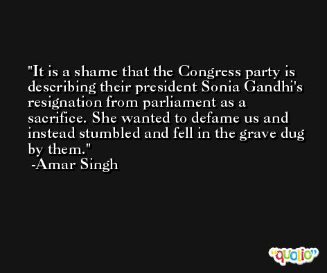 It is a shame that the Congress party is describing their president Sonia Gandhi's resignation from parliament as a sacrifice. She wanted to defame us and instead stumbled and fell in the grave dug by them. -Amar Singh