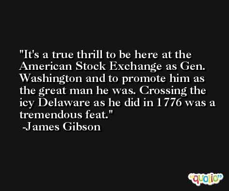 It's a true thrill to be here at the American Stock Exchange as Gen. Washington and to promote him as the great man he was. Crossing the icy Delaware as he did in 1776 was a tremendous feat. -James Gibson
