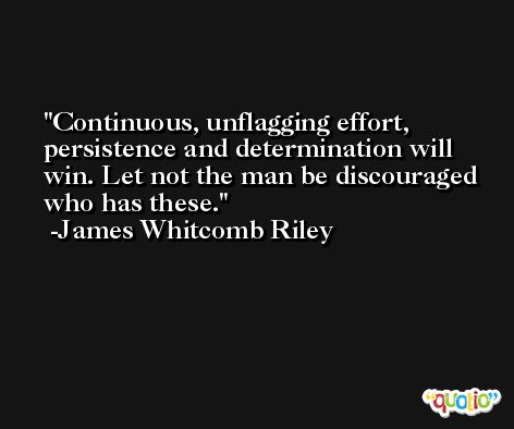 Continuous, unflagging effort, persistence and determination will win. Let not the man be discouraged who has these. -James Whitcomb Riley