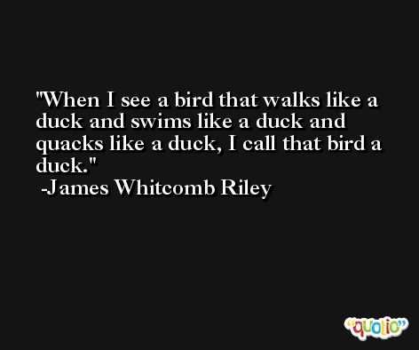 When I see a bird that walks like a duck and swims like a duck and quacks like a duck, I call that bird a duck. -James Whitcomb Riley
