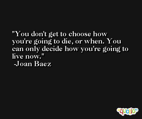 You don't get to choose how you're going to die, or when. You can only decide how you're going to live now. -Joan Baez