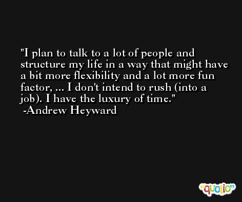 I plan to talk to a lot of people and structure my life in a way that might have a bit more flexibility and a lot more fun factor, ... I don't intend to rush (into a job). I have the luxury of time. -Andrew Heyward