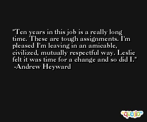Ten years in this job is a really long time. These are tough assignments. I'm pleased I'm leaving in an amicable, civilized, mutually respectful way. Leslie felt it was time for a change and so did I. -Andrew Heyward