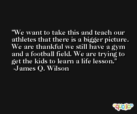 We want to take this and teach our athletes that there is a bigger picture. We are thankful we still have a gym and a football field. We are trying to get the kids to learn a life lesson. -James Q. Wilson