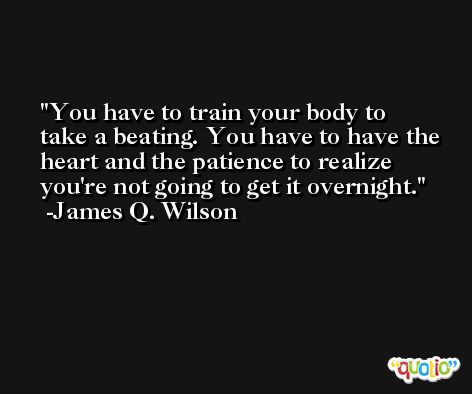 You have to train your body to take a beating. You have to have the heart and the patience to realize you're not going to get it overnight. -James Q. Wilson