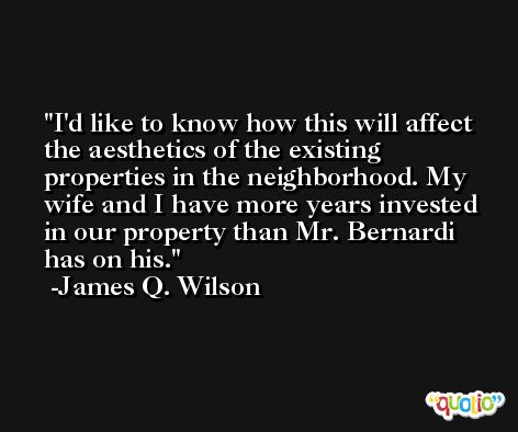 I'd like to know how this will affect the aesthetics of the existing properties in the neighborhood. My wife and I have more years invested in our property than Mr. Bernardi has on his. -James Q. Wilson