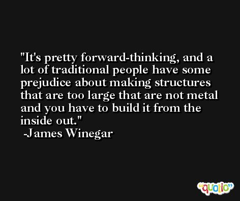 It's pretty forward-thinking, and a lot of traditional people have some prejudice about making structures that are too large that are not metal and you have to build it from the inside out. -James Winegar