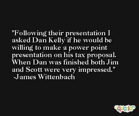 Following their presentation I asked Dan Kelly if he would be willing to make a power point presentation on his tax proposal. When Dan was finished both Jim and Scott were very impressed. -James Wittenbach