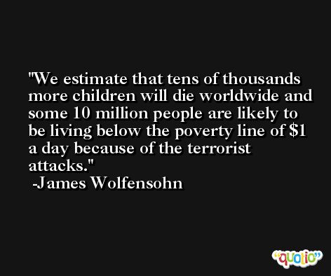 We estimate that tens of thousands more children will die worldwide and some 10 million people are likely to be living below the poverty line of $1 a day because of the terrorist attacks. -James Wolfensohn