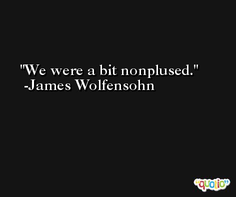 We were a bit nonplused. -James Wolfensohn