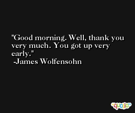 Good morning. Well, thank you very much. You got up very early. -James Wolfensohn