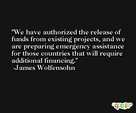 We have authorized the release of funds from existing projects, and we are preparing emergency assistance for those countries that will require additional financing. -James Wolfensohn