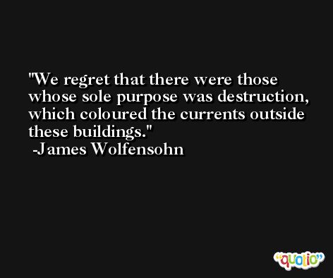We regret that there were those whose sole purpose was destruction, which coloured the currents outside these buildings. -James Wolfensohn