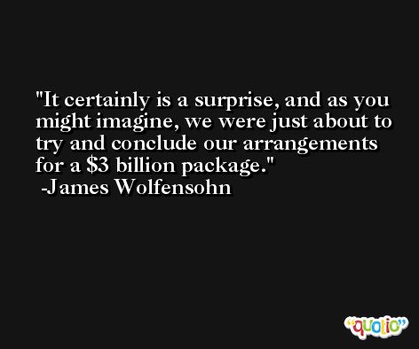 It certainly is a surprise, and as you might imagine, we were just about to try and conclude our arrangements for a $3 billion package. -James Wolfensohn