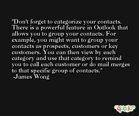 Don't forget to categorize your contacts. There is a powerful feature in Outlook that allows you to group your contacts. For example, you might want to group your contacts as prospects, customers or key customers. You can then view by each category and use that category to remind you to call each customer or do mail merges to that specific group of contacts. -James Wong