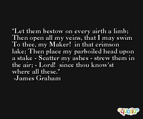 Let them bestow on every airth a limb; Then open all my veins, that I may swim To thee, my Maker!  in that crimson lake; Then place my parboiled head upon a stake - Scatter my ashes - strew them in the air; - Lord!  since thou know'st where all these. -James Graham