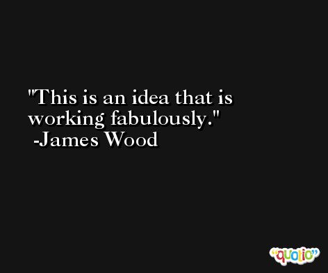 This is an idea that is working fabulously. -James Wood