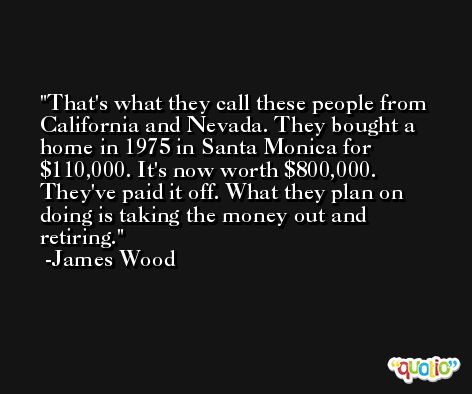 That's what they call these people from California and Nevada. They bought a home in 1975 in Santa Monica for $110,000. It's now worth $800,000. They've paid it off. What they plan on doing is taking the money out and retiring. -James Wood
