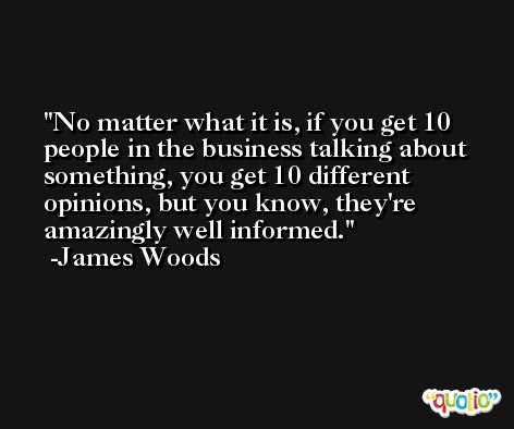 No matter what it is, if you get 10 people in the business talking about something, you get 10 different opinions, but you know, they're amazingly well informed. -James Woods