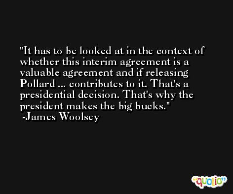 It has to be looked at in the context of whether this interim agreement is a valuable agreement and if releasing Pollard ... contributes to it. That's a presidential decision. That's why the president makes the big bucks. -James Woolsey