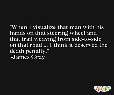 When I visualize that man with his hands on that steering wheel and that trail weaving from side-to-side on that road ... I think it deserved the death penalty. -James Gray