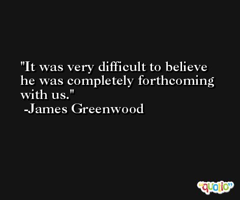 It was very difficult to believe he was completely forthcoming with us. -James Greenwood