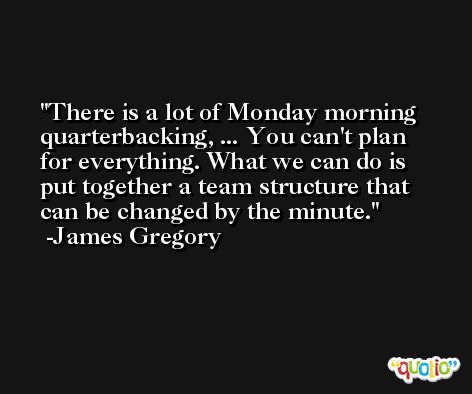 There is a lot of Monday morning quarterbacking, ... You can't plan for everything. What we can do is put together a team structure that can be changed by the minute. -James Gregory
