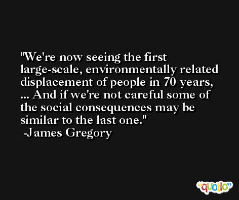 We're now seeing the first large-scale, environmentally related displacement of people in 70 years, ... And if we're not careful some of the social consequences may be similar to the last one. -James Gregory