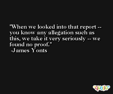 When we looked into that report -- you know any allegation such as this, we take it very seriously -- we found no proof. -James Yonts