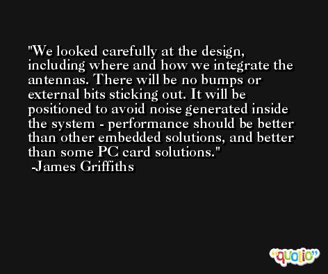 We looked carefully at the design, including where and how we integrate the antennas. There will be no bumps or external bits sticking out. It will be positioned to avoid noise generated inside the system - performance should be better than other embedded solutions, and better than some PC card solutions. -James Griffiths